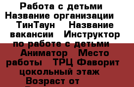 Работа с детьми › Название организации ­ “ТинТаун“ › Название вакансии ­ Инструктор по работе с детьми / Аниматор › Место работы ­ ТРЦ Фаворит, цокольный этаж  › Возраст от ­ 17 › Возраст до ­ 26 - Тюменская обл., Тюмень г. Работа » Вакансии   . Тюменская обл.,Тюмень г.